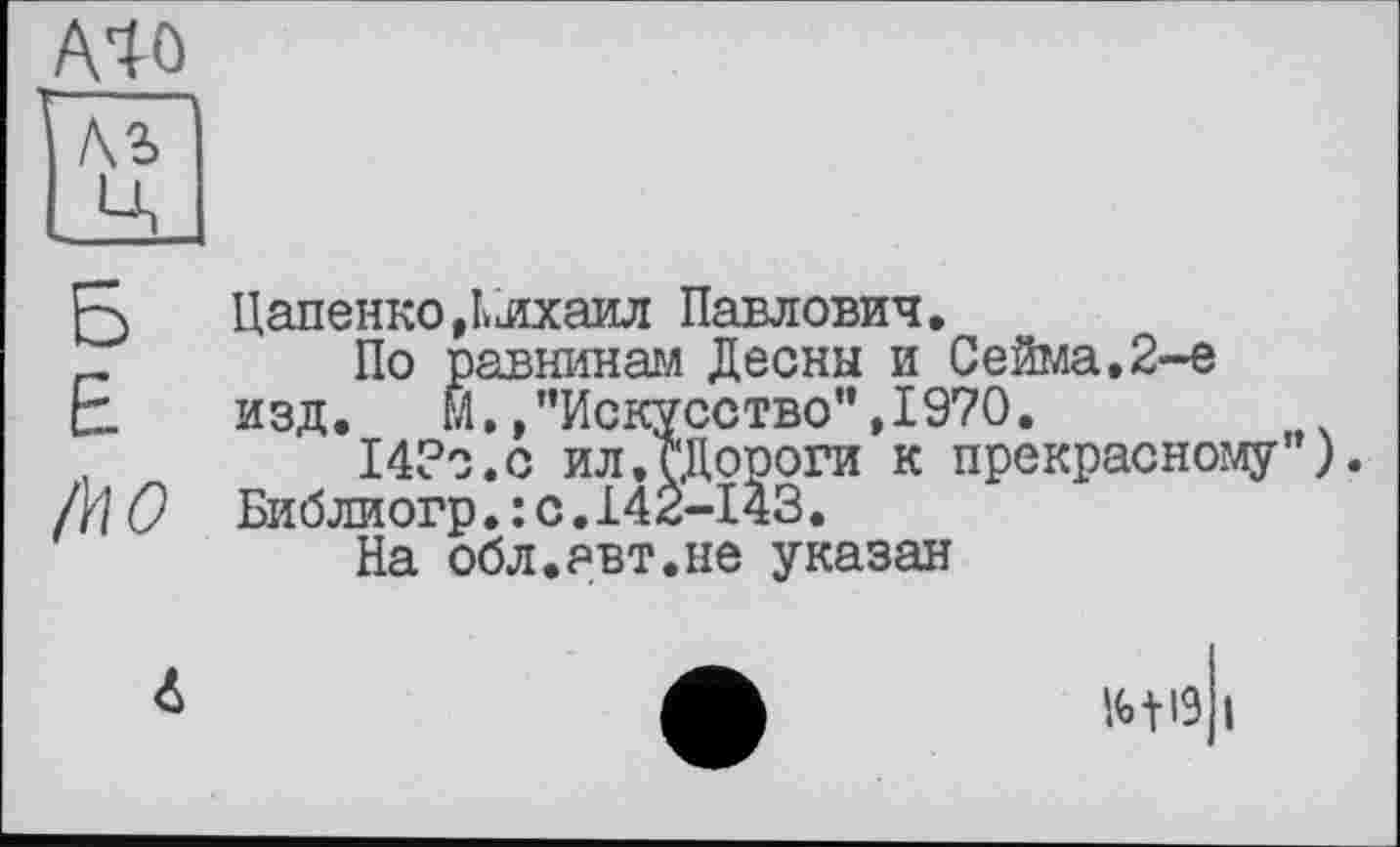 ﻿А40 ’ --
ЛЪ
JA
Б Цапенко,Ьлхаил Павлович.
_	По равнинам Десны и Сейма.2-е
£ ИЗД. М. »’’Искусство", 1970.
14?о.с ил.сДороги к прекрасному ).
!\\О Библиогр.:с.142-143.
На обл.авт.не указан
W і
<S